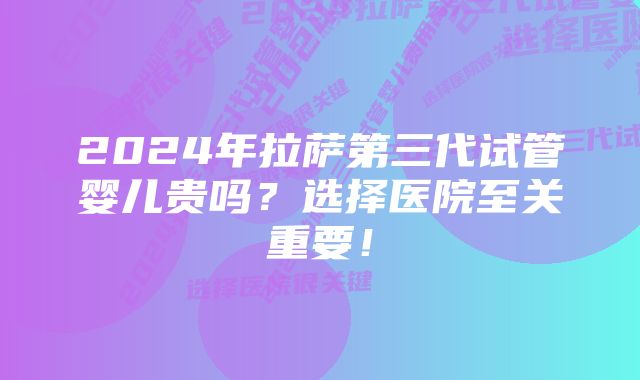 2024年拉萨第三代试管婴儿贵吗？选择医院至关重要！