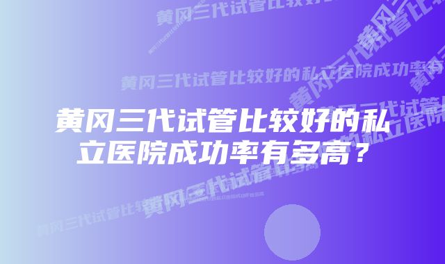 黄冈三代试管比较好的私立医院成功率有多高？