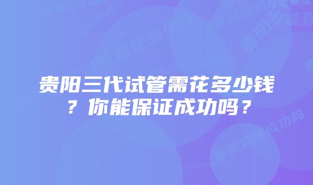 贵阳三代试管需花多少钱？你能保证成功吗？