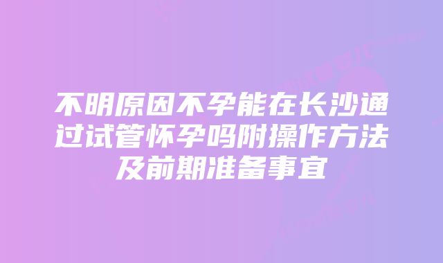 不明原因不孕能在长沙通过试管怀孕吗附操作方法及前期准备事宜