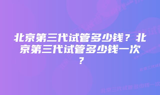 北京第三代试管多少钱？北京第三代试管多少钱一次？