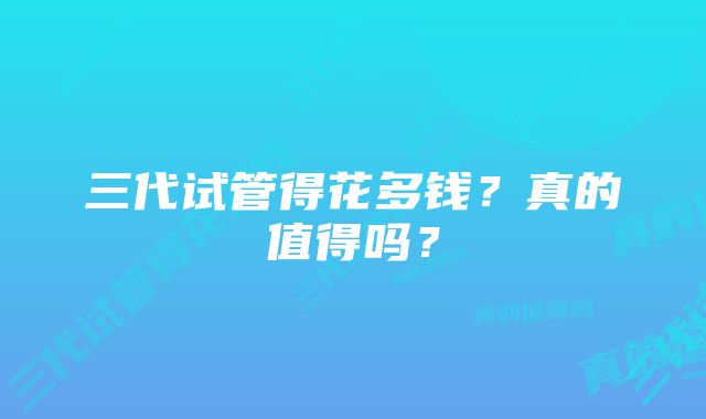 三代试管得花多钱？真的值得吗？