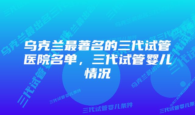 乌克兰最著名的三代试管医院名单，三代试管婴儿情况