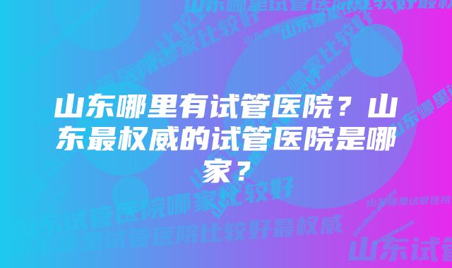 山东哪里有试管医院？山东最权威的试管医院是哪家？