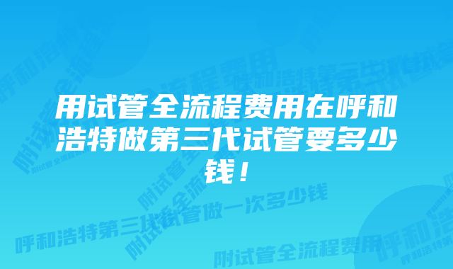 用试管全流程费用在呼和浩特做第三代试管要多少钱！