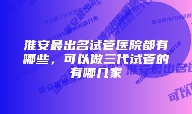 淮安最出名试管医院都有哪些，可以做三代试管的有哪几家