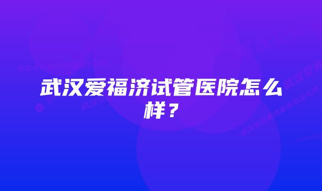 武汉爱福济试管医院怎么样？