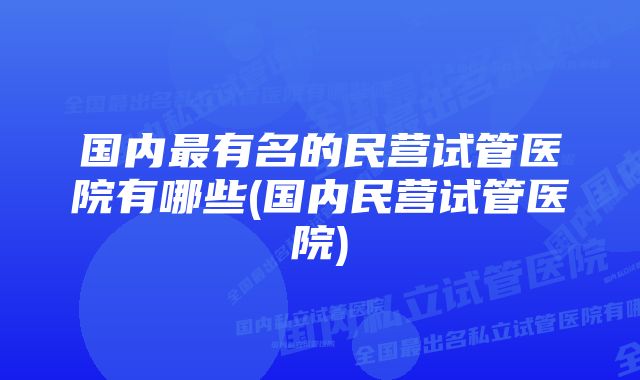 国内最有名的民营试管医院有哪些(国内民营试管医院)