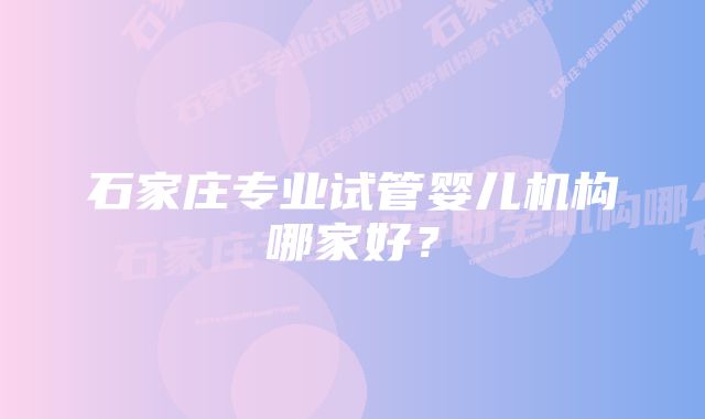 石家庄专业试管婴儿机构哪家好？