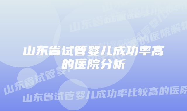 山东省试管婴儿成功率高的医院分析