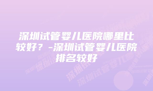 深圳试管婴儿医院哪里比较好？-深圳试管婴儿医院排名较好