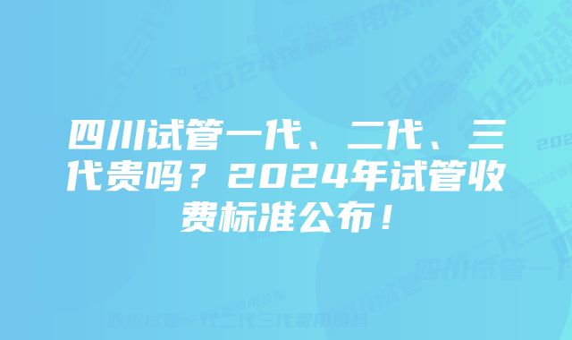 四川试管一代、二代、三代贵吗？2024年试管收费标准公布！