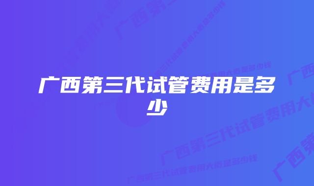 广西第三代试管费用是多少