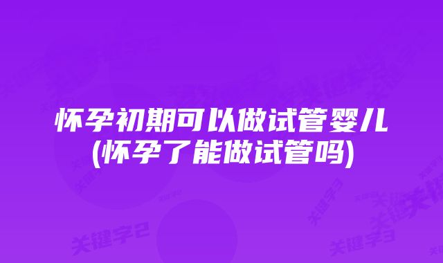 怀孕初期可以做试管婴儿(怀孕了能做试管吗)