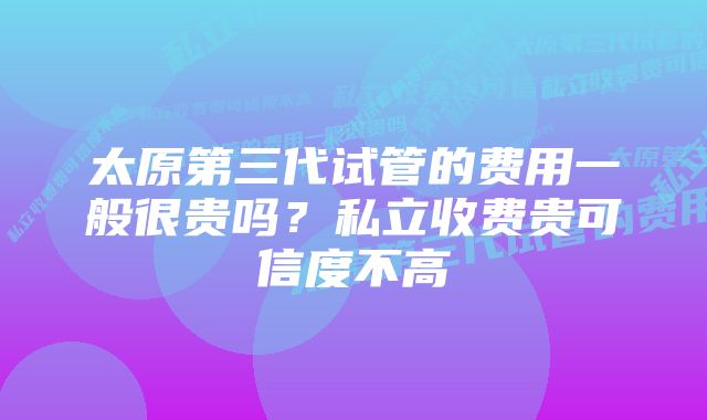 太原第三代试管的费用一般很贵吗？私立收费贵可信度不高