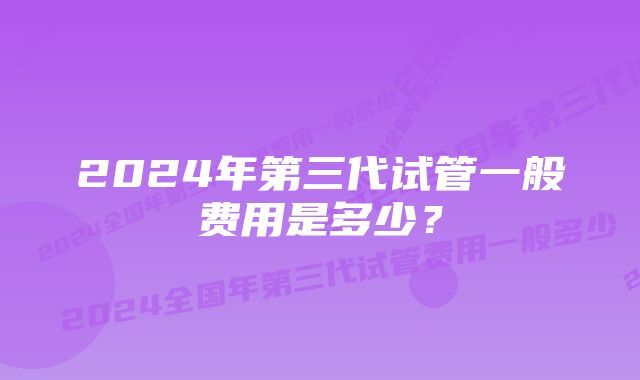 2024年第三代试管一般费用是多少？