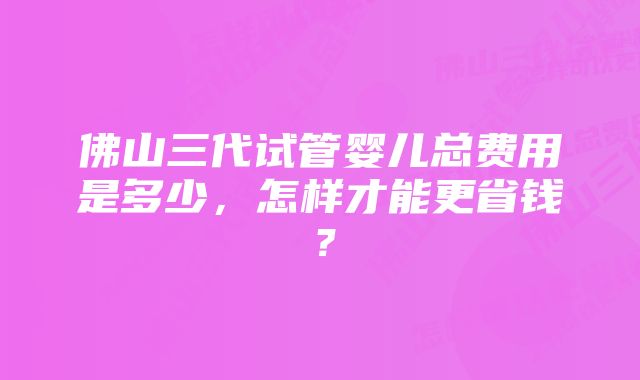 佛山三代试管婴儿总费用是多少，怎样才能更省钱？