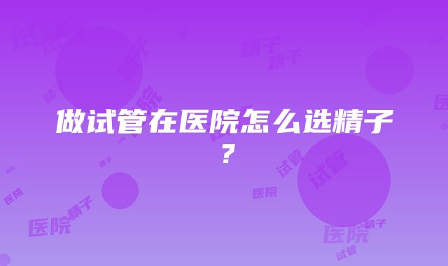 做试管在医院怎么选精子？