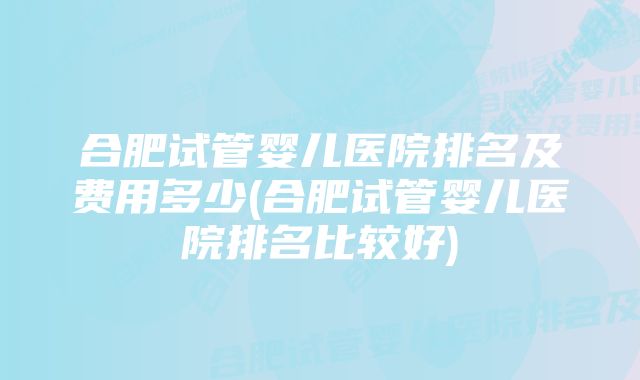 合肥试管婴儿医院排名及费用多少(合肥试管婴儿医院排名比较好)