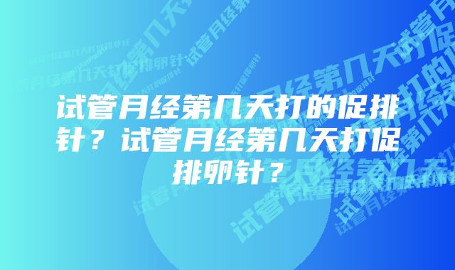 试管月经第几天打的促排针？试管月经第几天打促排卵针？