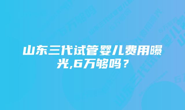 山东三代试管婴儿费用曝光,6万够吗？