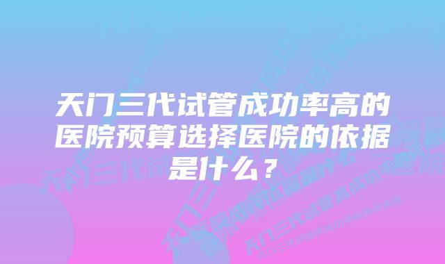 天门三代试管成功率高的医院预算选择医院的依据是什么？