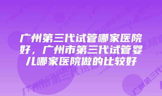 广州第三代试管哪家医院好，广州市第三代试管婴儿哪家医院做的比较好