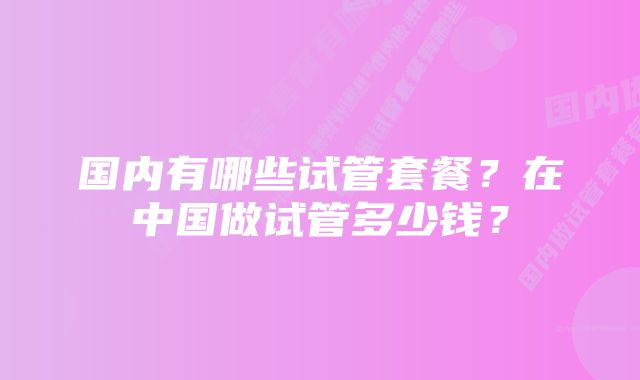 国内有哪些试管套餐？在中国做试管多少钱？