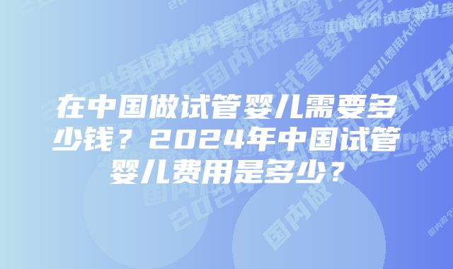 在中国做试管婴儿需要多少钱？2024年中国试管婴儿费用是多少？