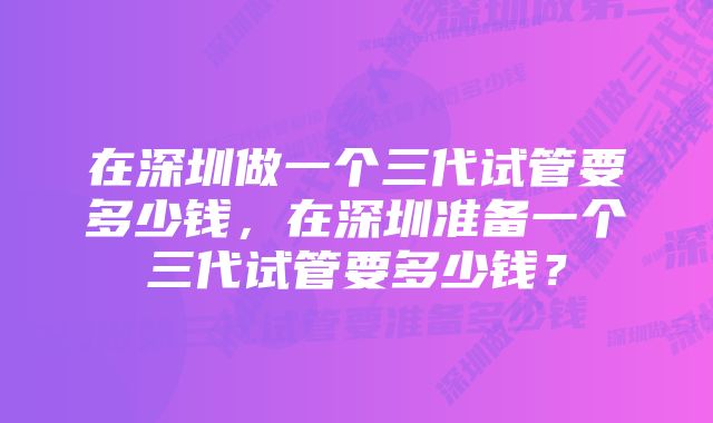 在深圳做一个三代试管要多少钱，在深圳准备一个三代试管要多少钱？