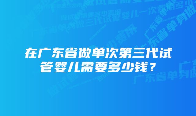 在广东省做单次第三代试管婴儿需要多少钱？