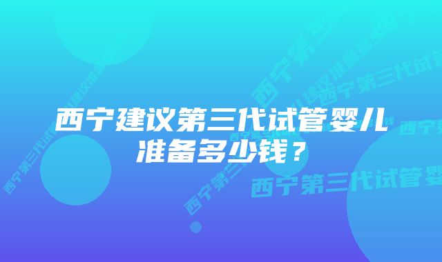 西宁建议第三代试管婴儿准备多少钱？