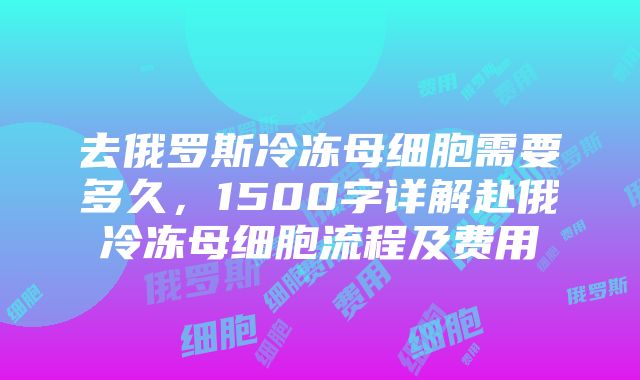 去俄罗斯冷冻母细胞需要多久，1500字详解赴俄冷冻母细胞流程及费用