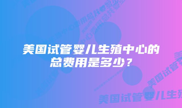 美国试管婴儿生殖中心的总费用是多少？