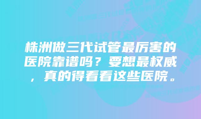 株洲做三代试管最厉害的医院靠谱吗？要想最权威，真的得看看这些医院。