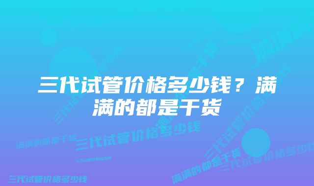 三代试管价格多少钱？满满的都是干货