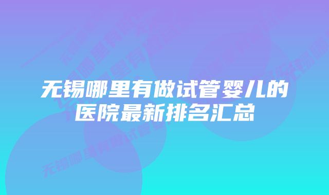 无锡哪里有做试管婴儿的医院最新排名汇总