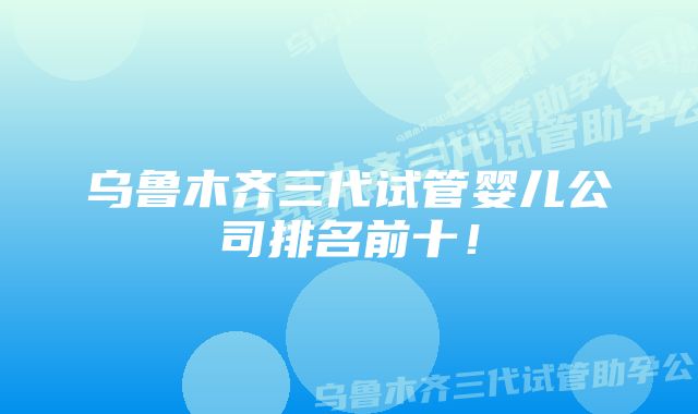 乌鲁木齐三代试管婴儿公司排名前十！