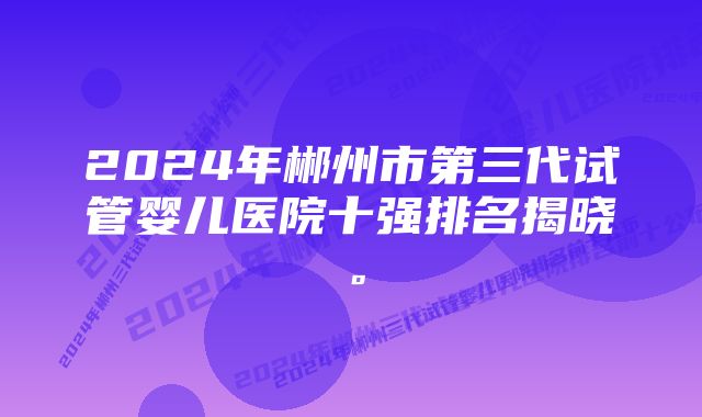 2024年郴州市第三代试管婴儿医院十强排名揭晓。