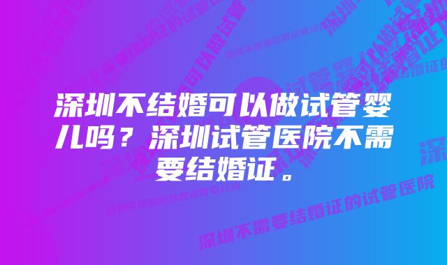 深圳不结婚可以做试管婴儿吗？深圳试管医院不需要结婚证。