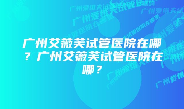 广州艾薇芙试管医院在哪？广州艾薇芙试管医院在哪？