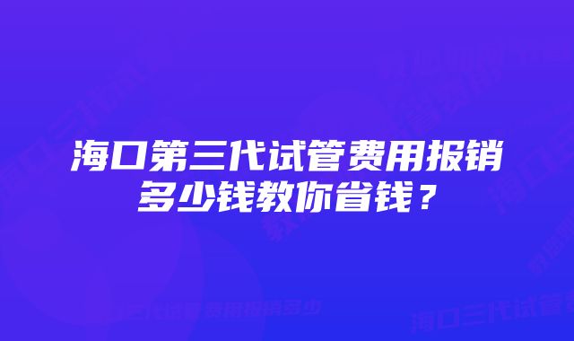 海口第三代试管费用报销多少钱教你省钱？