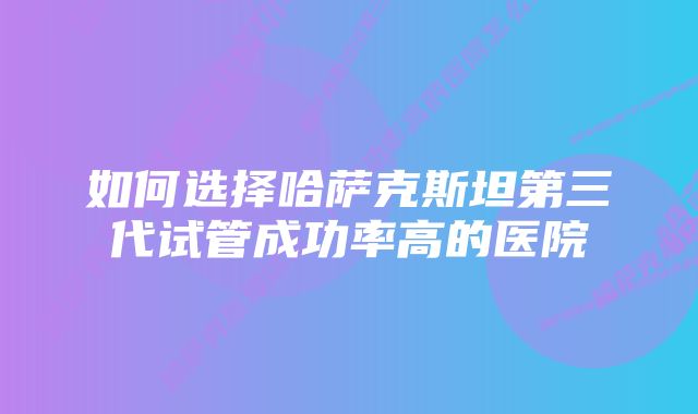 如何选择哈萨克斯坦第三代试管成功率高的医院