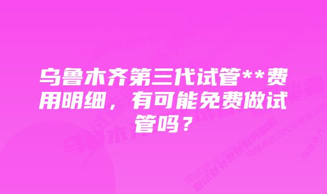 乌鲁木齐第三代试管**费用明细，有可能免费做试管吗？