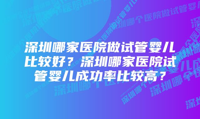 深圳哪家医院做试管婴儿比较好？深圳哪家医院试管婴儿成功率比较高？