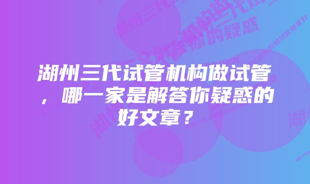 湖州三代试管机构做试管，哪一家是解答你疑惑的好文章？