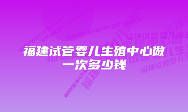 福建试管婴儿生殖中心做一次多少钱