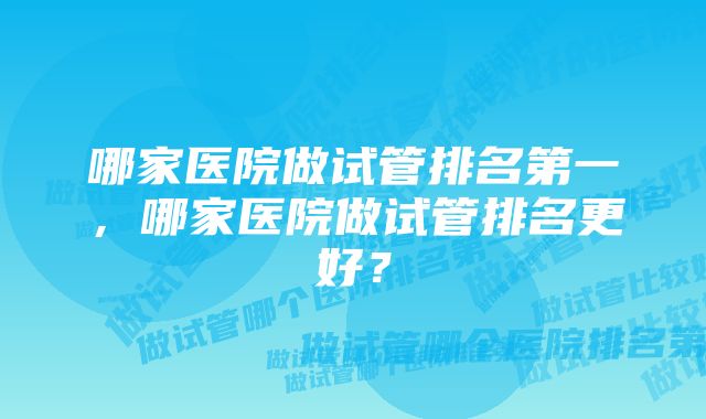 哪家医院做试管排名第一，哪家医院做试管排名更好？