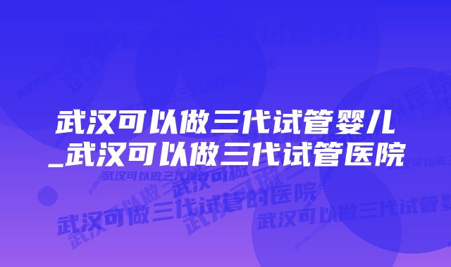 武汉可以做三代试管婴儿_武汉可以做三代试管医院