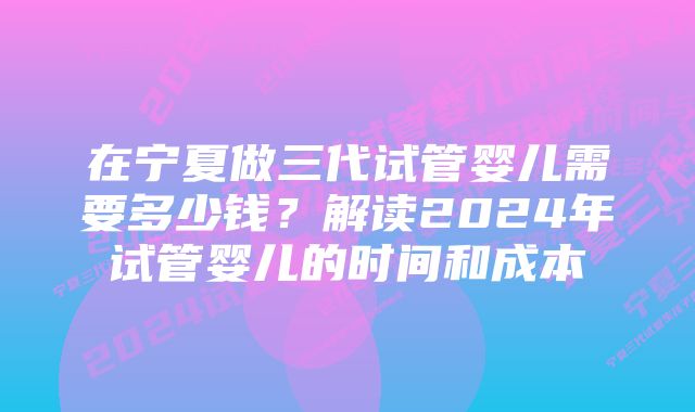 在宁夏做三代试管婴儿需要多少钱？解读2024年试管婴儿的时间和成本